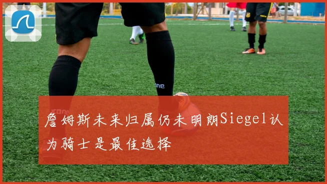 詹姆斯未来归属仍未明朗Siegel认为骑士是最佳选择