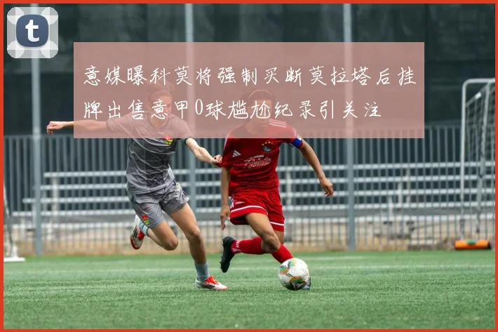 意媒曝科莫将强制买断莫拉塔后挂牌出售意甲0球尴尬纪录引关注
