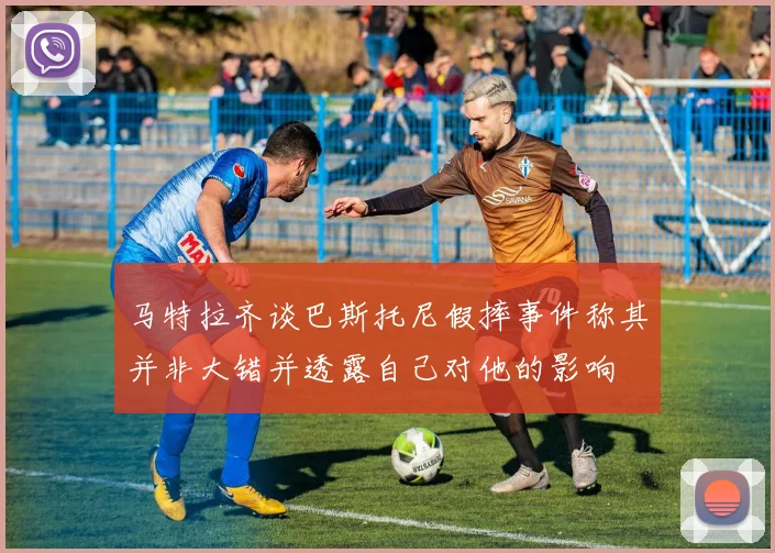 马特拉齐谈巴斯托尼假摔事件称其并非大错并透露自己对他的影响