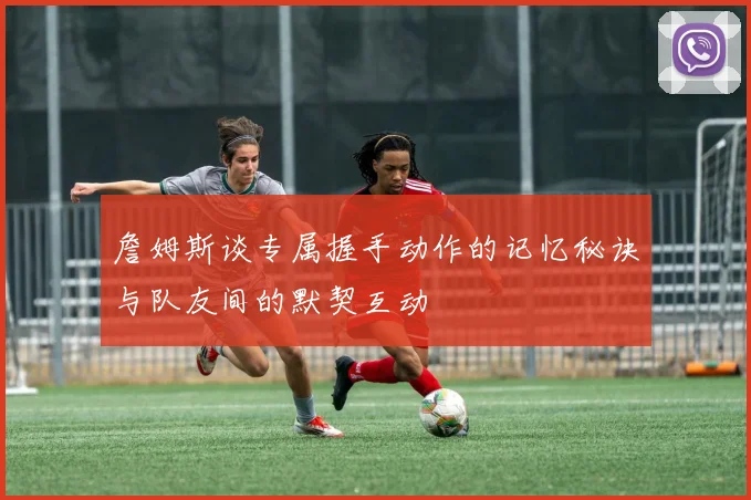 詹姆斯谈专属握手动作的记忆秘诀与队友间的默契互动