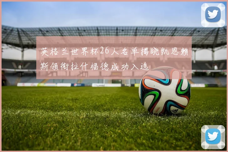 英格兰世界杯26人名单揭晓凯恩赖斯领衔拉什福德成功入选