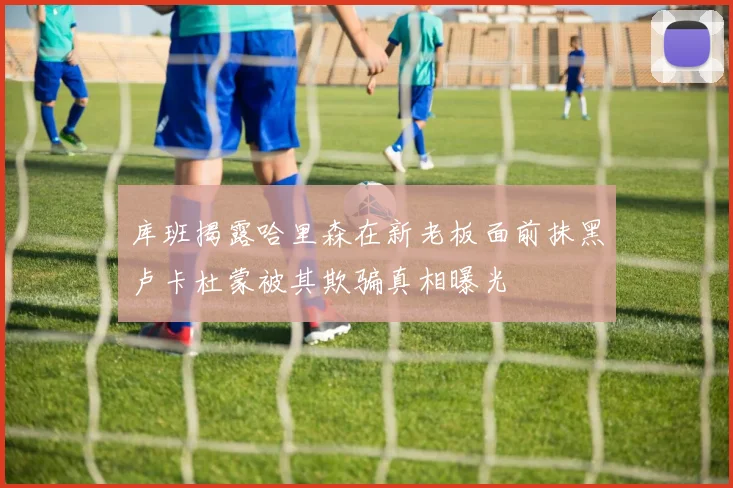 库班揭露哈里森在新老板面前抹黑卢卡杜蒙被其欺骗真相曝光