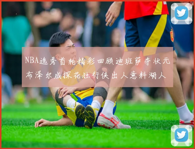 NBA选秀首轮精彩回顾迪班萨夺状元布泽尔成探花独行侠出人意料湖人选中潜力新星