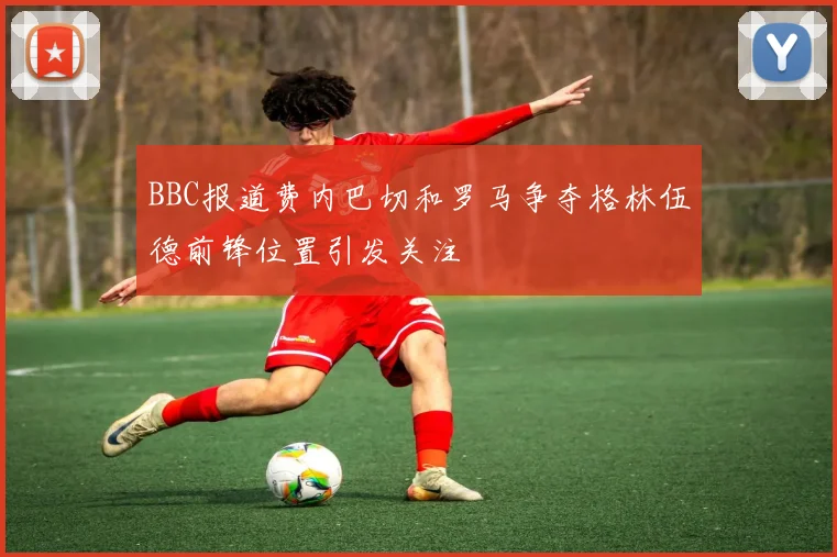 BBC报道费内巴切和罗马争夺格林伍德前锋位置引发关注