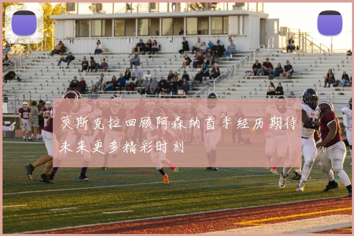莫斯克拉回顾阿森纳首季经历期待未来更多精彩时刻