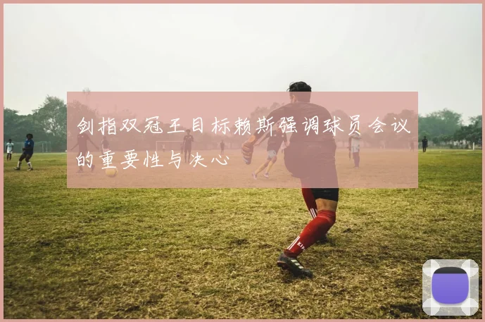 剑指双冠王目标赖斯强调球员会议的重要性与决心