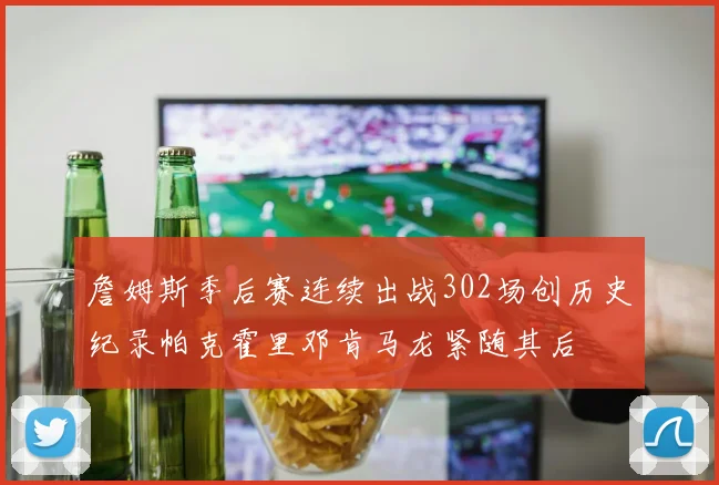 詹姆斯季后赛连续出战302场创历史纪录帕克霍里邓肯马龙紧随其后